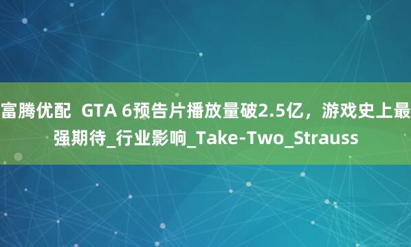 富腾优配  GTA 6预告片播放量破2.5亿，游戏史上最强期待_行业影响_Take-Two_Strauss
