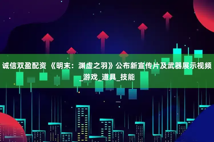 诚信双盈配资 《明末：渊虚之羽》公布新宣传片及武器展示视频_游戏_道具_技能