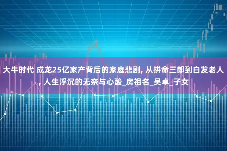 大牛时代 成龙25亿家产背后的家庭悲剧, 从拼命三郎到白发老人, 人生浮沉的无奈与心酸_房祖名_吴卓_子女