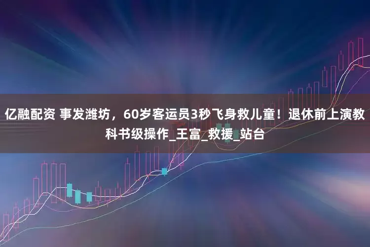 亿融配资 事发潍坊，60岁客运员3秒飞身救儿童！退休前上演教科书级操作_王富_救援_站台