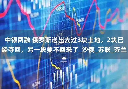 中银两融 俄罗斯送出去过3块土地，2块已经夺回，另一块要不回来了_沙俄_苏联_芬兰