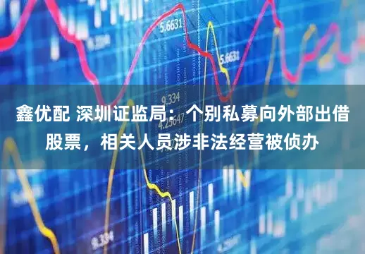鑫优配 深圳证监局：个别私募向外部出借股票，相关人员涉非法经营被侦办