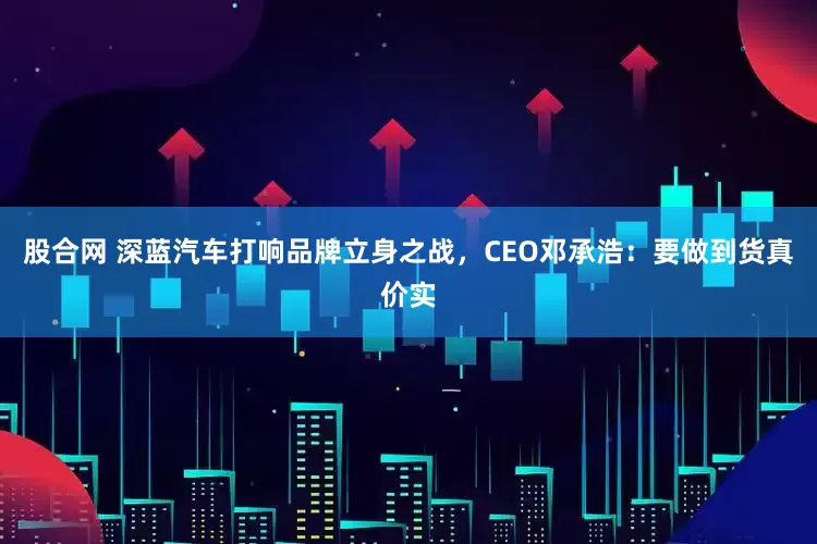 股合网 深蓝汽车打响品牌立身之战，CEO邓承浩：要做到货真价实