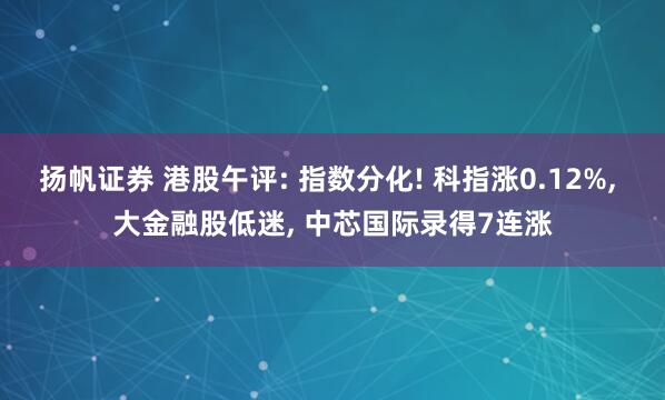 扬帆证券 港股午评: 指数分化! 科指涨0.12%, 大金融股低迷, 中芯国际录得7连涨