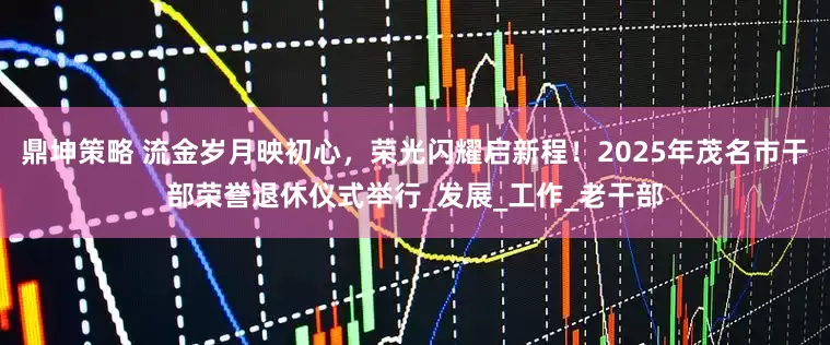 鼎坤策略 流金岁月映初心，荣光闪耀启新程！2025年茂名市干部荣誉退休仪式举行_发展_工作_老干部