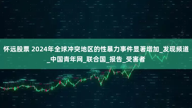 怀远股票 2024年全球冲突地区的性暴力事件显著增加_发现频道_中国青年网_联合国_报告_受害者