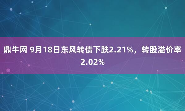 鼎牛网 9月18日东风转债下跌2.21%，转股溢价率2.02%