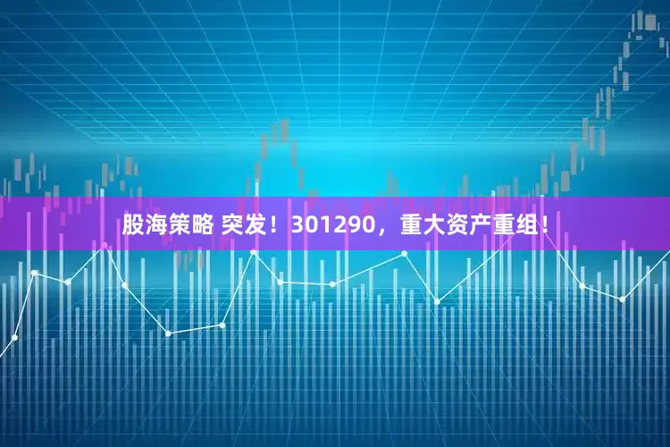 股海策略 突发！301290，重大资产重组！