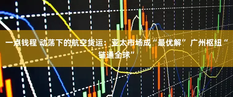 一点钱程 动荡下的航空货运：亚太市场成“最优解” 广州枢纽“链通全球”